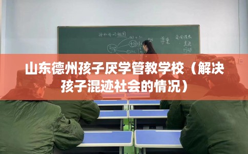 山东德州孩子厌学管教学校（解决孩子混迹社会的情况）