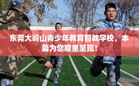 东莞大岭山青少年教育管教学校，本篇为您隆重呈现！
