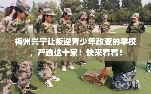 梅州兴宁让叛逆青少年改变的学校，严选这十家！快来看看！