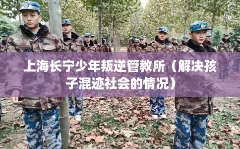 上海长宁少年叛逆管教所（解决孩子混迹社会的情况）