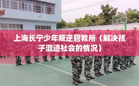 上海长宁少年叛逆管教所（解决孩子混迹社会的情况）