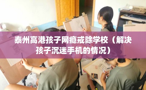 泰州高港孩子网瘾戒除学校（解决孩子沉迷手机的情况）