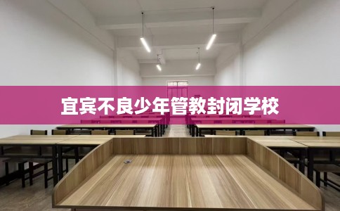 宜宾不良少年管教封闭学校 宜宾不良少年管教封闭学校