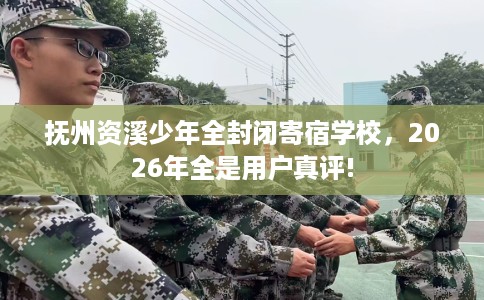 抚州资溪少年全封闭寄宿学校，2026年全是用户真评!