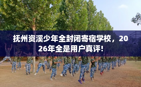 抚州资溪少年全封闭寄宿学校，2026年全是用户真评!