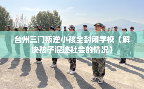 台州三门叛逆小孩全封闭学校（解决孩子混迹社会的情况）