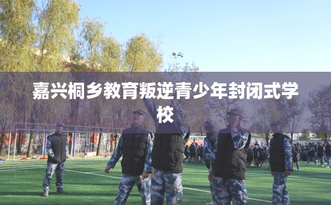 嘉兴桐乡教育叛逆青少年封闭式学校