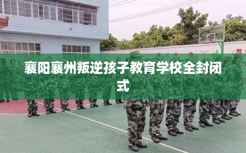 襄阳襄州叛逆孩子教育学校全封闭式