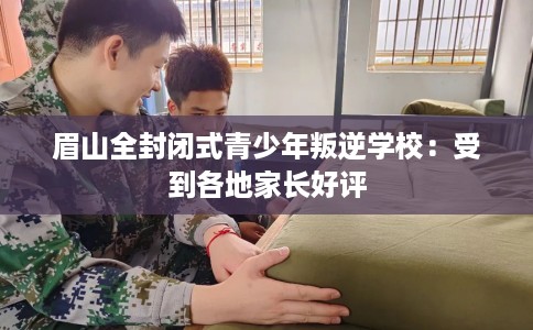 眉山全封闭式青少年叛逆学校:受到各地家长好评 眉山全封闭式青少年叛逆学校:受到各地家长好评