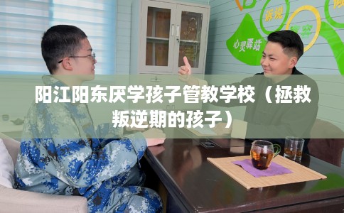 阳江阳东厌学孩子管教学校（拯救叛逆期的孩子）