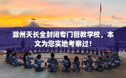 滁州天长全封闭专门管教学校，本文为您实地考察过！