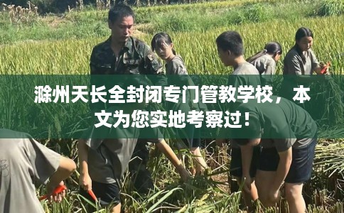 滁州天长全封闭专门管教学校，本文为您实地考察过！