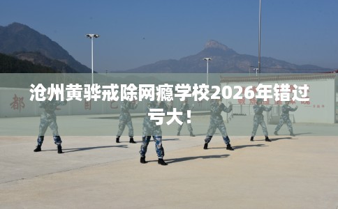 沧州黄骅戒除网瘾学校2026年错过亏大！