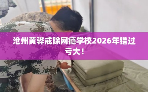 沧州黄骅戒除网瘾学校2026年错过亏大！