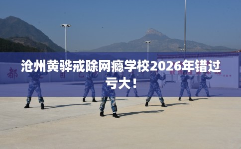 沧州黄骅戒除网瘾学校2026年错过亏大！