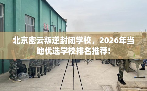北京密云叛逆封闭学校，2026年当地优选学校排名推荐!