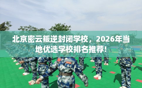 北京密云叛逆封闭学校，2026年当地优选学校排名推荐!