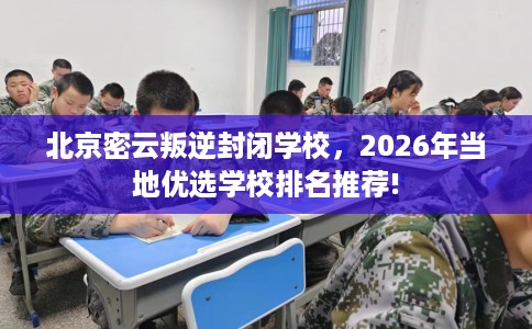 北京密云叛逆封闭学校，2026年当地优选学校排名推荐!