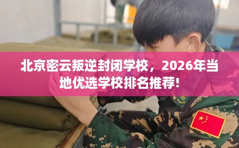 北京密云叛逆封闭学校，2026年当地优选学校排名推荐!