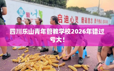 四川乐山青年管教学校2026年错过亏大！