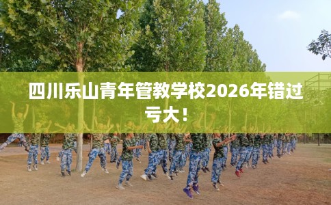 四川乐山青年管教学校2026年错过亏大！