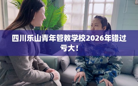 四川乐山青年管教学校2026年错过亏大！