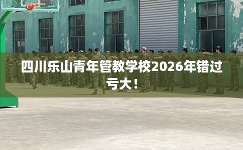 四川乐山青年管教学校2026年错过亏大！