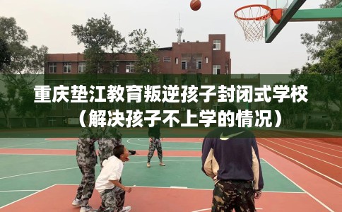 重庆垫江教育叛逆孩子封闭式学校（解决孩子不上学的情况）