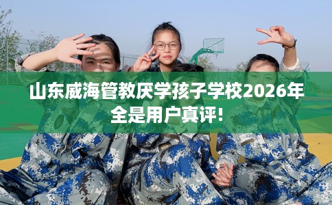 山东威海管教厌学孩子学校2026年全是用户真评! 山东威海管教厌学孩子学校2026年全是用户真评!