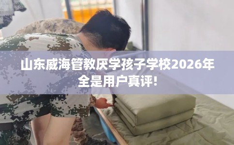 山东威海管教厌学孩子学校2026年全是用户真评! 山东威海管教厌学孩子学校2026年全是用户真评!