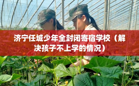 济宁任城少年全封闭寄宿学校（解决孩子不上学的情况）