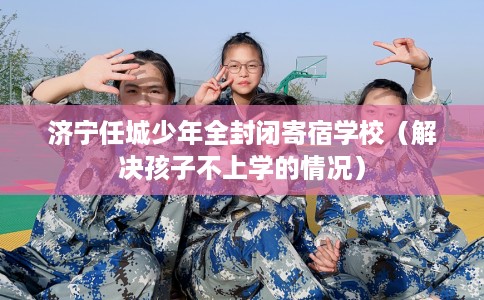 济宁任城少年全封闭寄宿学校（解决孩子不上学的情况）