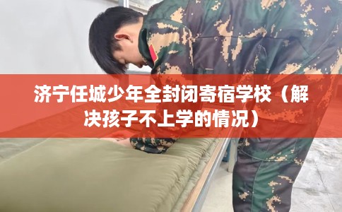 济宁任城少年全封闭寄宿学校（解决孩子不上学的情况）