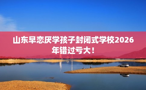 山东早恋厌学孩子封闭式学校2026年错过亏大！