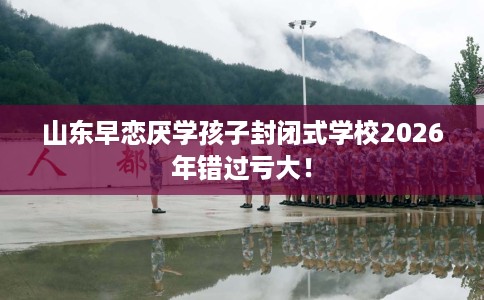 山东早恋厌学孩子封闭式学校2026年错过亏大！