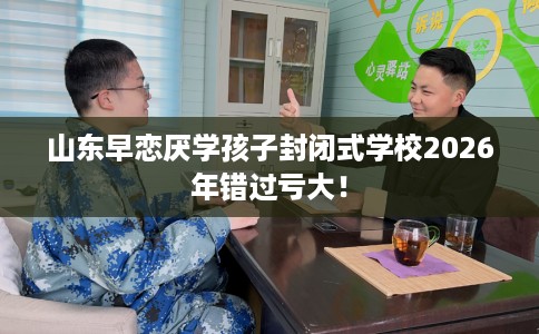 山东早恋厌学孩子封闭式学校2026年错过亏大！