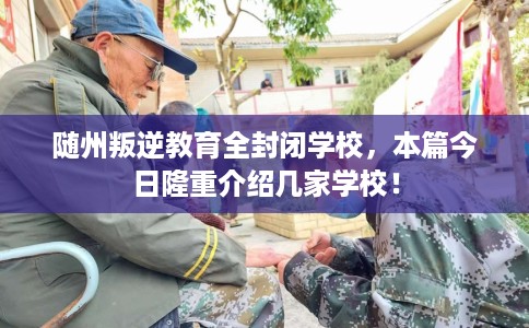 随州叛逆教育全封闭学校，本篇今日隆重介绍几家学校！