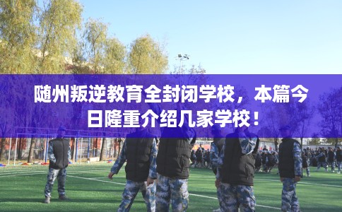 随州叛逆教育全封闭学校，本篇今日隆重介绍几家学校！