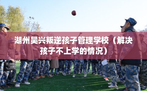 湖州吴兴叛逆孩子管理学校（解决孩子不上学的情况）