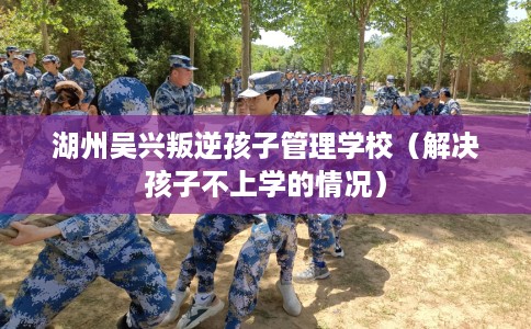 湖州吴兴叛逆孩子管理学校（解决孩子不上学的情况）