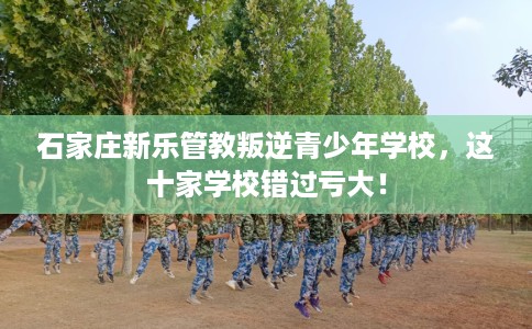 石家庄新乐管教叛逆青少年学校，这十家学校错过亏大！