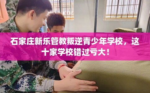 石家庄新乐管教叛逆青少年学校，这十家学校错过亏大！
