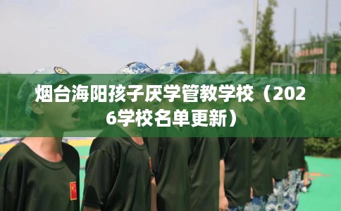 烟台海阳孩子厌学管教学校（2026学校名单更新）