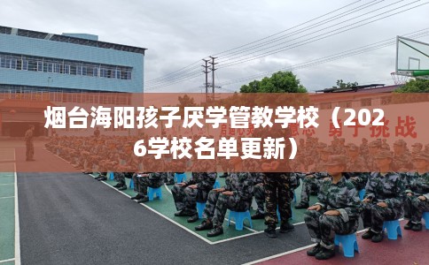 烟台海阳孩子厌学管教学校（2026学校名单更新）