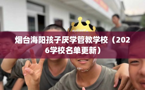 烟台海阳孩子厌学管教学校（2026学校名单更新）