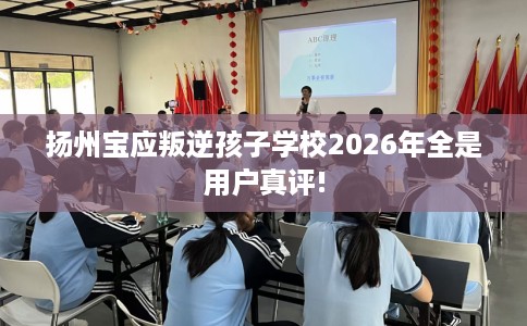 扬州宝应叛逆孩子学校2026年全是用户真评!
