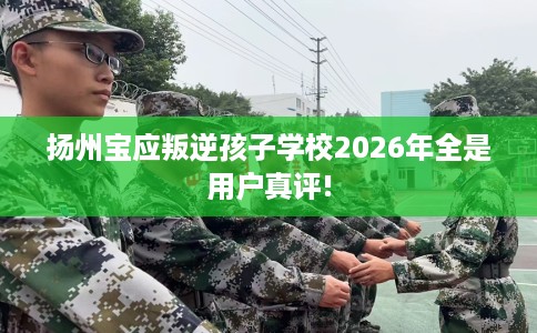 扬州宝应叛逆孩子学校2026年全是用户真评!
