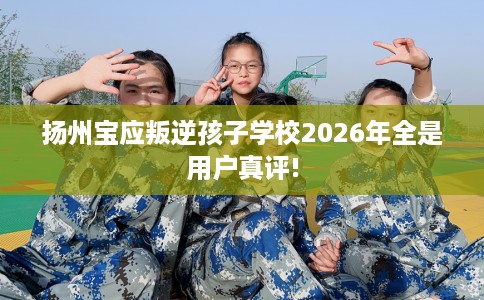 扬州宝应叛逆孩子学校2026年全是用户真评!