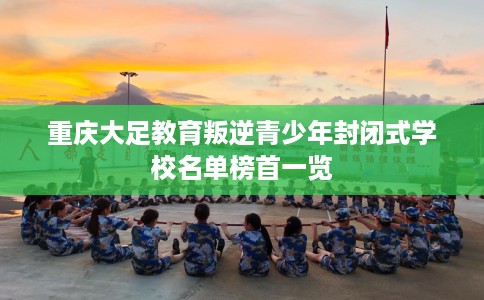 重庆大足教育叛逆青少年封闭式学校名单榜首一览