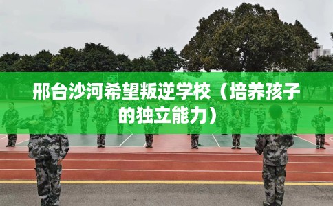 邢台沙河希望叛逆学校（培养孩子的独立能力）